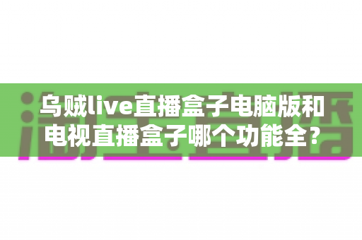 乌贼live直播盒子电脑版和电视直播盒子哪个功能全?深度功能对比与选购指南 乌贼live直播盒子电脑版和电视直播盒子哪个功能全?深度功能对比与选购指南