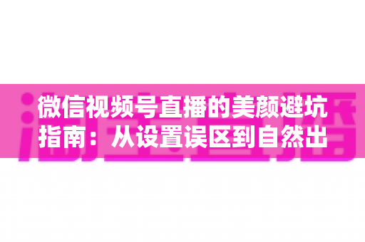 微信视频号直播的美颜避坑指南:从设置误区到自然出镜的全方位实战手册 微信视频号直播的美颜避坑指南:从设置误区到自然出镜的全方位实战手册