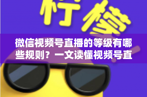 微信视频号直播的等级有哪些规则？一文读懂视频号直播等级体系、升级方法与避坑指南