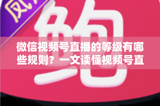 微信视频号直播的等级有哪些规则？一文读懂视频号直播等级体系、升级方法与避坑指南