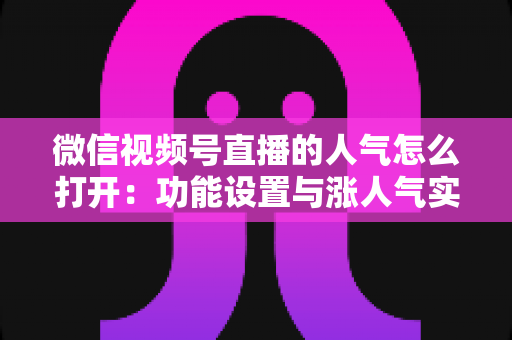 微信视频号直播的人气怎么打开:功能设置与涨人气实操全攻略 微信视频号直播的人气怎么打开:功能设置与涨人气实操全攻略