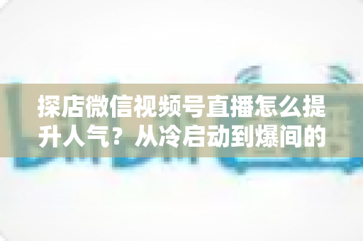 探店微信视频号直播怎么提升人气？从冷启动到爆间的全方位实战指南