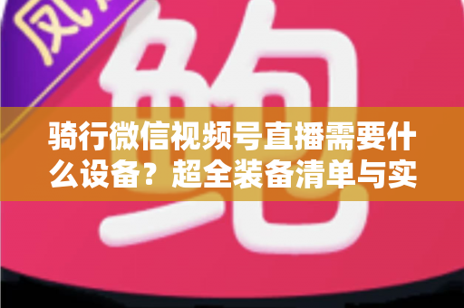 骑行微信视频号直播需要什么设备?超全装备清单与实用选购指南 骑行微信视频号直播需要什么设备?超全装备清单与实用选购指南