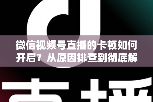微信视频号直播的卡顿如何开启？从原因排查到彻底解决的实战指南