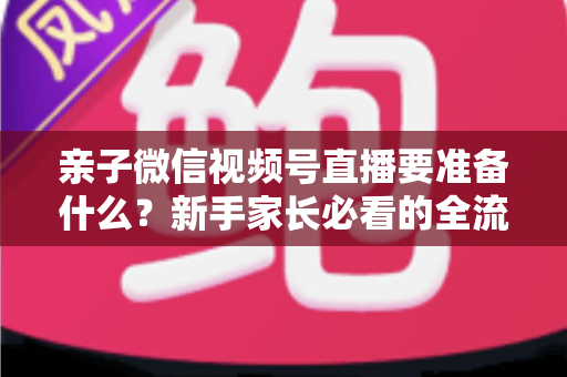 亲子微信视频号直播要准备什么？新手家长必看的全流程准备清单与避坑指南