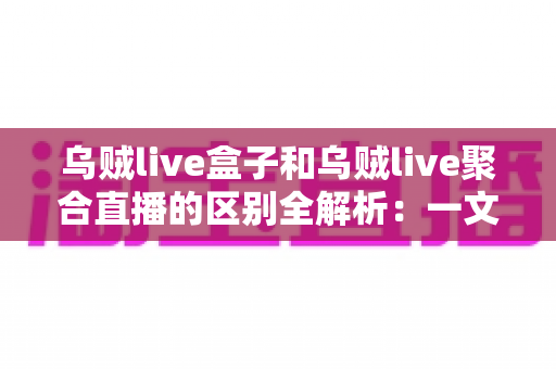 乌贼live盒子和乌贼live聚合直播的区别全解析：一文读懂两大直播工具，选型不再纠结