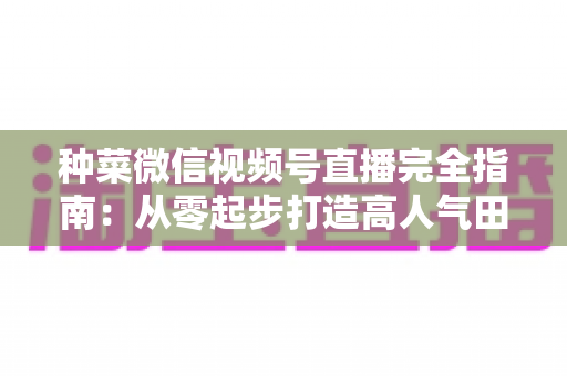 种菜微信视频号直播完全指南:从零起步打造高人气田园直播间 种菜微信视频号直播完全指南:从零起步打造高人气田园直播间