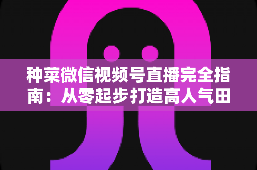 种菜微信视频号直播完全指南:从零起步打造高人气田园直播间 种菜微信视频号直播完全指南:从零起步打造高人气田园直播间
