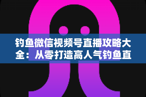 钓鱼微信视频号直播攻略大全:从零打造高人气钓鱼直播间的实战指南 钓鱼微信视频号直播攻略大全:从零打造高人气钓鱼直播间的实战指南