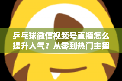 乒乓球微信视频号直播怎么提升人气？从零到热门主播的全方位实战指南