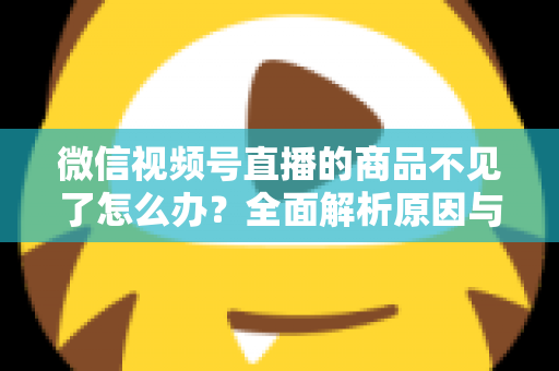 微信视频号直播的商品不见了怎么办?全面解析原因与快速恢复实操指南 微信视频号直播的商品不见了怎么办?全面解析原因与快速恢复实操指南