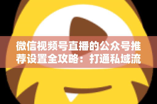 微信视频号直播的公众号推荐设置全攻略：打通私域流量闭环的实战指南