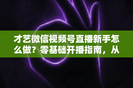 才艺微信视频号直播新手怎么做？零基础开播指南，从准备到涨粉的完整攻略