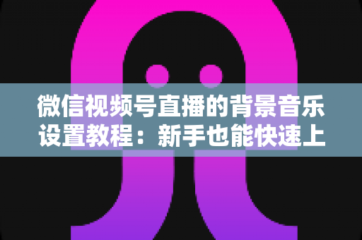 微信视频号直播的背景音乐设置教程:新手也能快速上手的全流程实操指南 微信视频号直播的背景音乐设置教程:新手也能快速上手的全流程实操指南