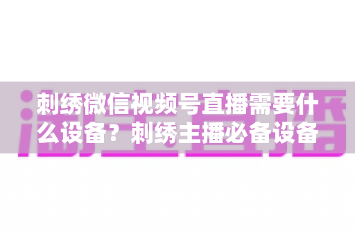 刺绣微信视频号直播需要什么设备?刺绣主播必备设备清单与选购全攻略 刺绣微信视频号直播需要什么设备?刺绣主播必备设备清单与选购全攻略