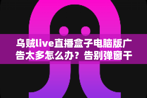 乌贼live直播盒子电脑版广告太多怎么办？告别弹窗干扰的超全解决攻略