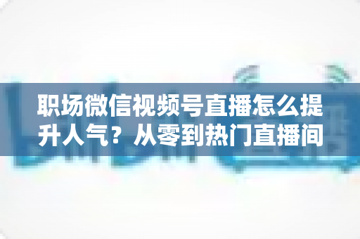 职场微信视频号直播怎么提升人气?从零到热门直播间的全流程实战指南 职场微信视频号直播怎么提升人气?从零到热门直播间的全流程实战指南