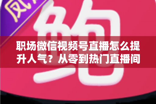 职场微信视频号直播怎么提升人气？从零到热门直播间的全流程实战指南