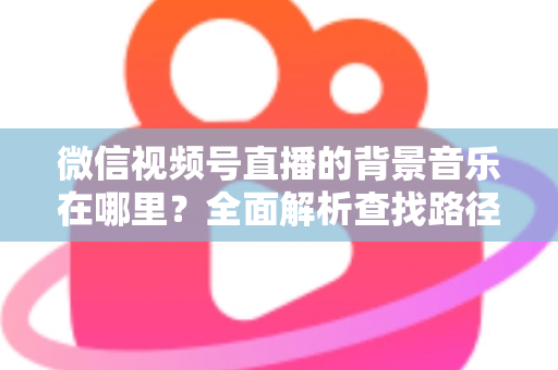 微信视频号直播的背景音乐在哪里？全面解析查找路径与设置方法，助你轻松打造高氛围直播间