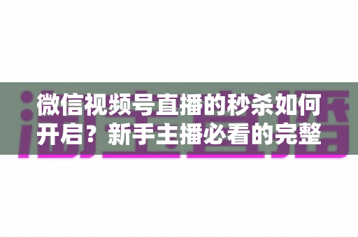 微信视频号直播的秒杀如何开启？新手主播必看的完整开通教程与实操指南