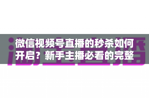 微信视频号直播的秒杀如何开启？新手主播必看的完整开通教程与实操指南