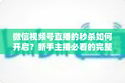 微信视频号直播的秒杀如何开启？新手主播必看的完整开通教程与实操指南