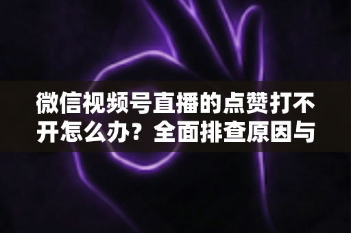 微信视频号直播的点赞打不开怎么办?全面排查原因与实用解决方案指南 微信视频号直播的点赞打不开怎么办?全面排查原因与实用解决方案指南