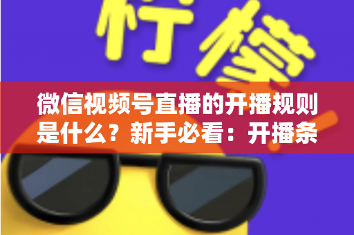 微信视频号直播的开播规则是什么?新手必看:开播条件、内容红线与违规处罚全解析 微信视频号直播的开播规则是什么?新手必看:开播条件、内容红线与违规处罚全解析