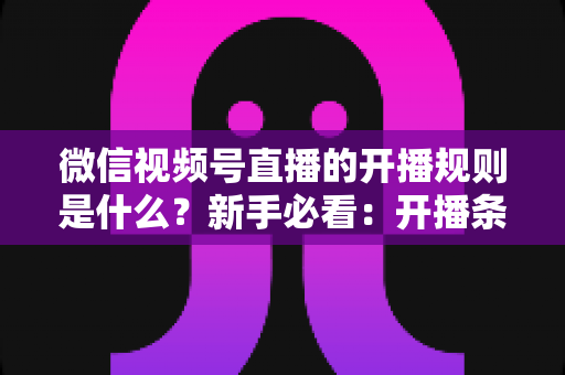 微信视频号直播的开播规则是什么?新手必看:开播条件、内容红线与违规处罚全解析 微信视频号直播的开播规则是什么?新手必看:开播条件、内容红线与违规处罚全解析