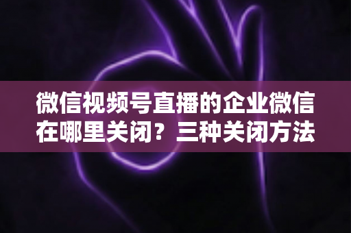 微信视频号直播的企业微信在哪里关闭？三种关闭方法与常见问题全解析