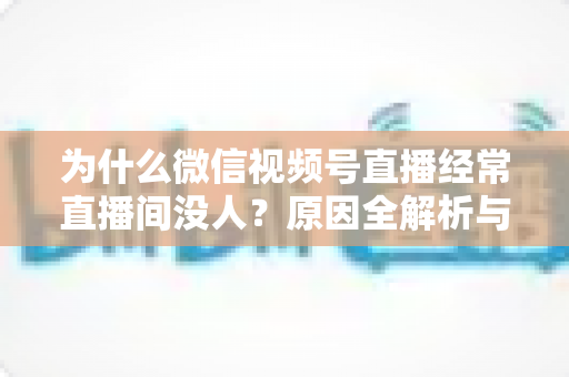 为什么微信视频号直播经常直播间没人?原因全解析与提升人气实战指南 为什么微信视频号直播经常直播间没人?原因全解析与提升人气实战指南