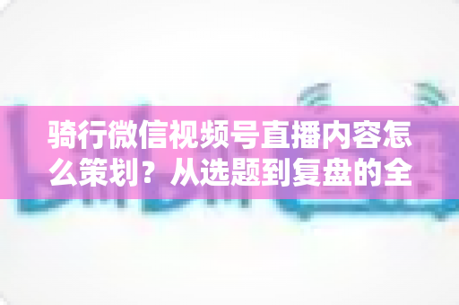 骑行微信视频号直播内容怎么策划？从选题到复盘的全流程实战指南