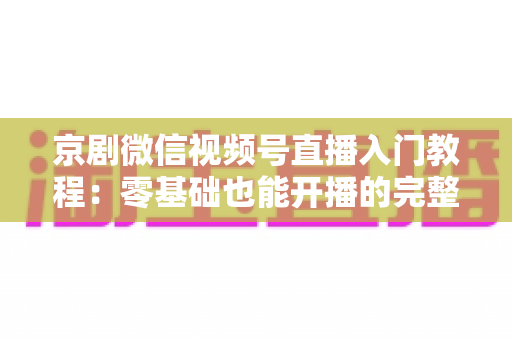 京剧微信视频号直播入门教程：零基础也能开播的完整实战指南