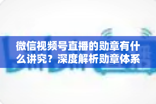 微信视频号直播的勋章有什么讲究？深度解析勋章体系、等级规则与直播运营价值