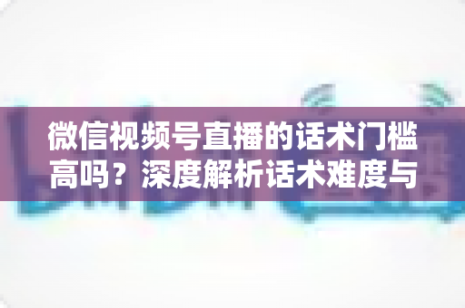 微信视频号直播的话术门槛高吗？深度解析话术难度与新手破局之道