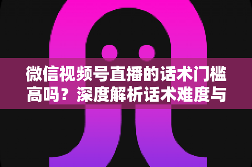 微信视频号直播的话术门槛高吗？深度解析话术难度与新手破局之道