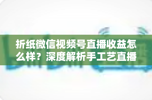 折纸微信视频号直播收益怎么样?深度解析手工艺直播的赚钱模式与变现潜力 折纸微信视频号直播收益怎么样?深度解析手工艺直播的赚钱模式与变现潜力