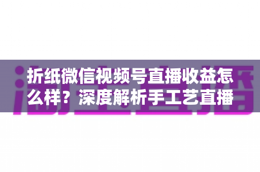 折纸微信视频号直播收益怎么样？深度解析手工艺直播的赚钱模式与变现潜力