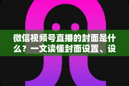 微信视频号直播的封面是什么？一文读懂封面设置、设计技巧与引流秘诀