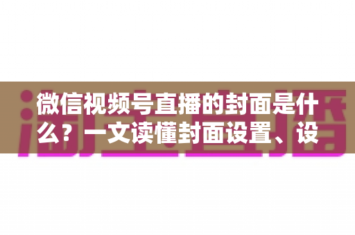 微信视频号直播的封面是什么？一文读懂封面设置、设计技巧与引流秘诀