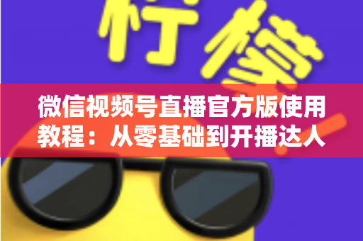微信视频号直播官方版使用教程:从零基础到开播达人的完整实操指南 微信视频号直播官方版使用教程:从零基础到开播达人的完整实操指南