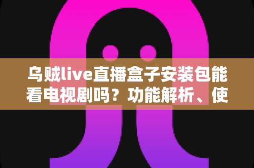 乌贼live直播盒子安装包能看电视剧吗?功能解析、使用风险与正版替代方案全指南 乌贼live直播盒子安装包能看电视剧吗?功能解析、使用风险与正版替代方案全指南