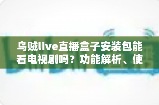 乌贼live直播盒子安装包能看电视剧吗？功能解析、使用风险与正版替代方案全指南
