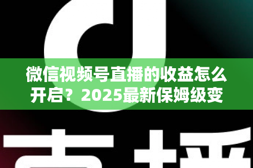 微信视频号直播的收益怎么开启？2025最新保姆级变现攻略，助你轻松解锁直播赚钱通道