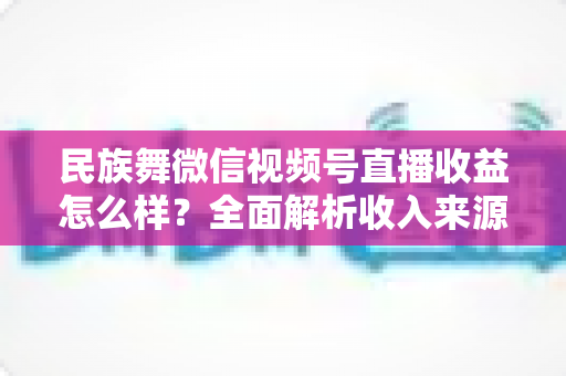 民族舞微信视频号直播收益怎么样？全面解析收入来源与变现技巧