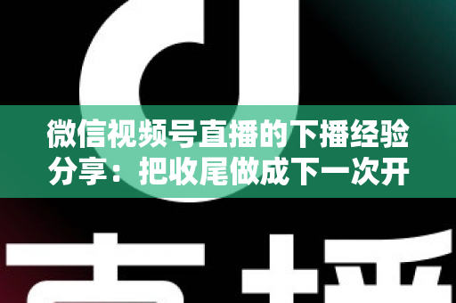 微信视频号直播的下播经验分享:把收尾做成下一次开播的流量铺垫 微信视频号直播的下播经验分享:把收尾做成下一次开播的流量铺垫