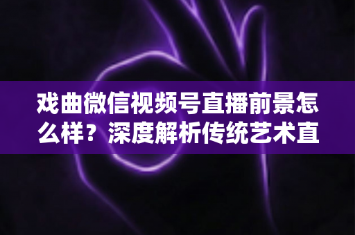 戏曲微信视频号直播前景怎么样?深度解析传统艺术直播的机遇、挑战与未来发展趋势 戏曲微信视频号直播前景怎么样?深度解析传统艺术直播的机遇、挑战与未来发展趋势