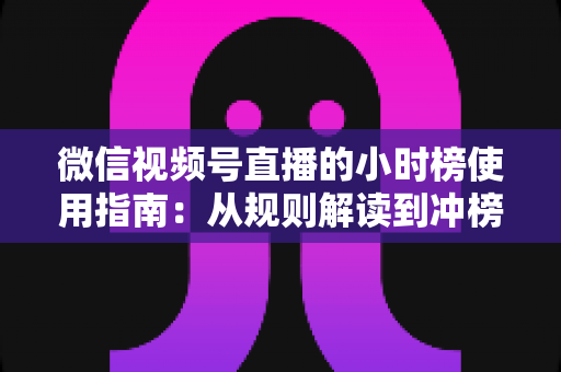 微信视频号直播的小时榜使用指南：从规则解读到冲榜实战的全方位运营手册