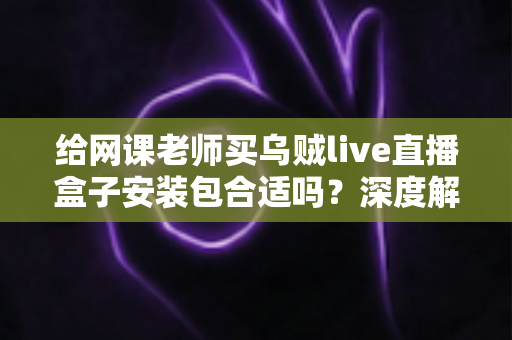 给网课老师买乌贼live直播盒子安装包合适吗?深度解析选购利弊与实用指南 给网课老师买乌贼live直播盒子安装包合适吗?深度解析选购利弊与实用指南