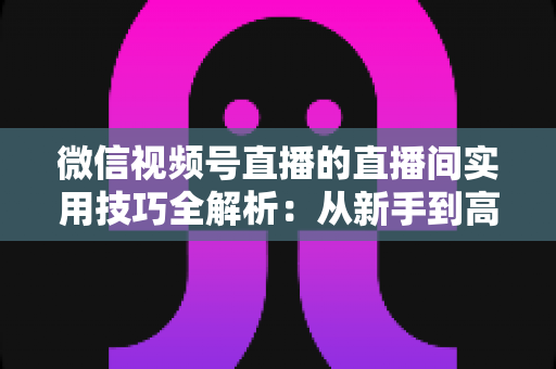 微信视频号直播的直播间实用技巧全解析:从新手到高手的高效开播指南 微信视频号直播的直播间实用技巧全解析:从新手到高手的高效开播指南